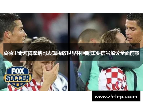 莫德里奇对阵摩纳哥表现释放世界杯回暖重要信号解读全面前景 莫德里奇对阵摩纳哥表现释放世界杯回暖重要信号解读全面前景