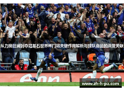 从力挽狂澜到夺冠基石世界杯门将关键作用解析与球队命运的深度关联