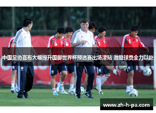 中国足协宣布大幅提升国脚世界杯预选赛出场津贴 激励球员全力以赴 中国足协宣布大幅提升国脚世界杯预选赛出场津贴 激励球员全力以赴