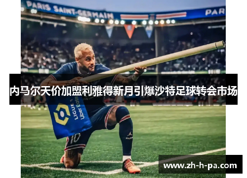 内马尔天价加盟利雅得新月引爆沙特足球转会市场 内马尔天价加盟利雅得新月引爆沙特足球转会市场