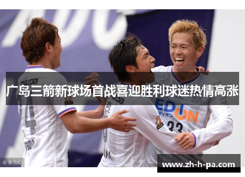 广岛三箭新球场首战喜迎胜利球迷热情高涨 广岛三箭新球场首战喜迎胜利球迷热情高涨