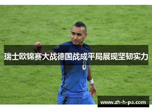 瑞士欧锦赛大战德国战成平局展现坚韧实力 瑞士欧锦赛大战德国战成平局展现坚韧实力