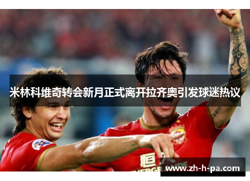 米林科维奇转会新月正式离开拉齐奥引发球迷热议